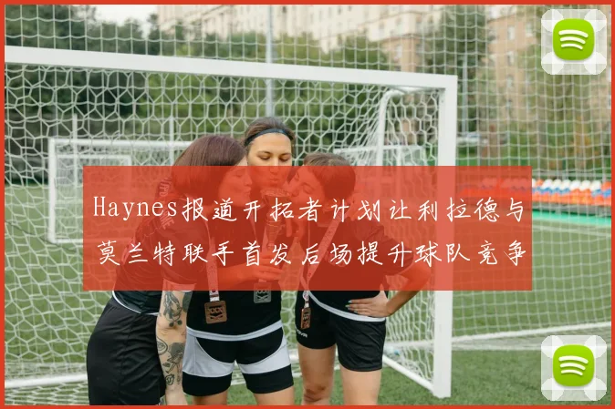 Haynes报道开拓者计划让利拉德与莫兰特联手首发后场提升球队竞争力