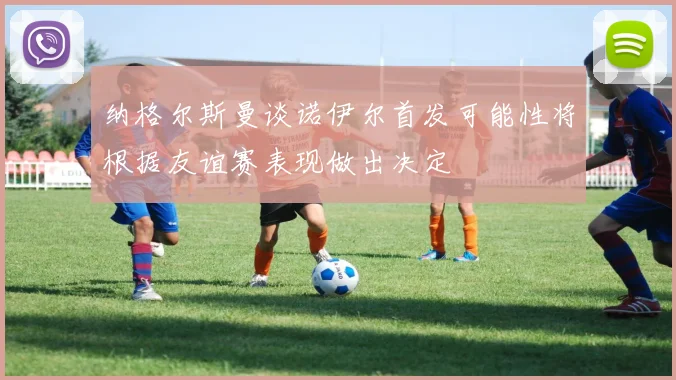 纳格尔斯曼谈诺伊尔首发可能性将根据友谊赛表现做出决定