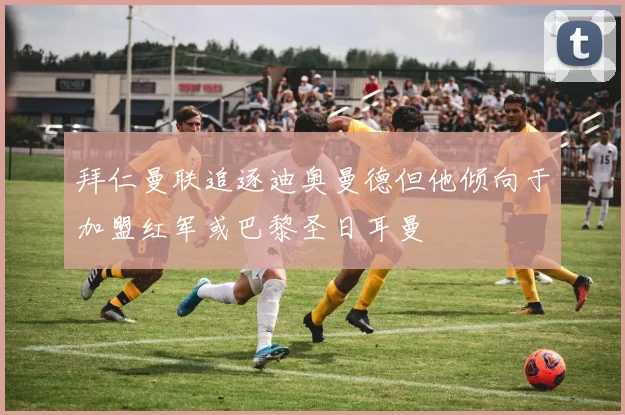 拜仁曼联追逐迪奥曼德但他倾向于加盟红军或巴黎圣日耳曼