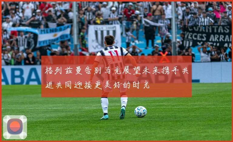 格列兹曼告别马竞展望未来携手共进共同迎接更美好的时光