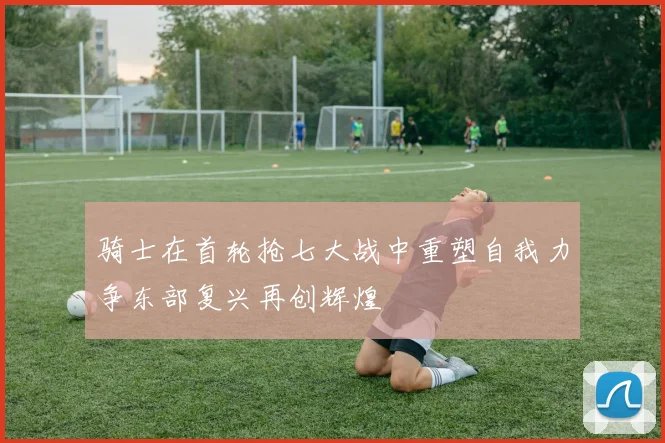 骑士在首轮抢七大战中重塑自我力争东部复兴再创辉煌