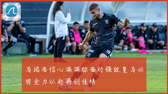 马诺洛信心满满称面对强敌皇马必将全力以赴再创佳绩