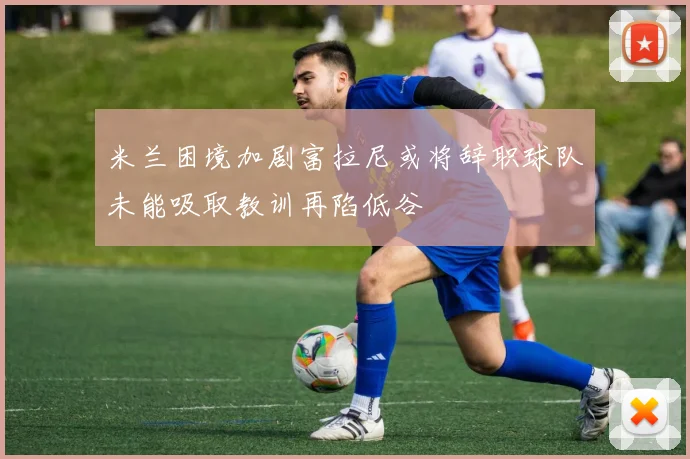 米兰困境加剧富拉尼或将辞职球队未能吸取教训再陷低谷