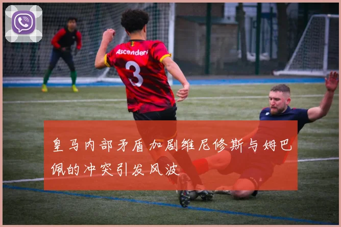 皇马内部矛盾加剧维尼修斯与姆巴佩的冲突引发风波