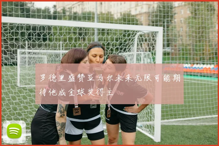 罗德里盛赞亚马尔未来无限可能期待他成金球奖得主
