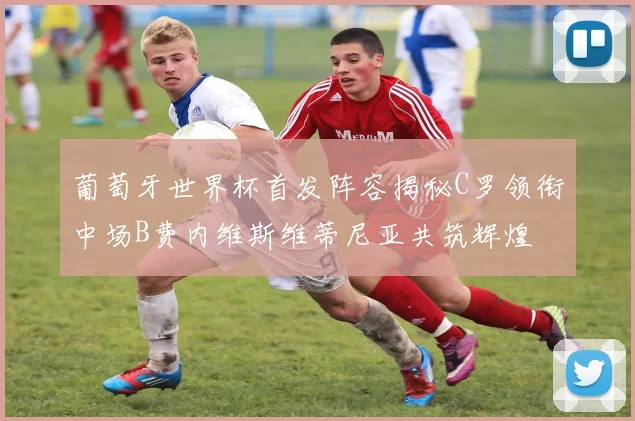 葡萄牙世界杯首发阵容揭秘C罗领衔中场B费内维斯维蒂尼亚共筑辉煌