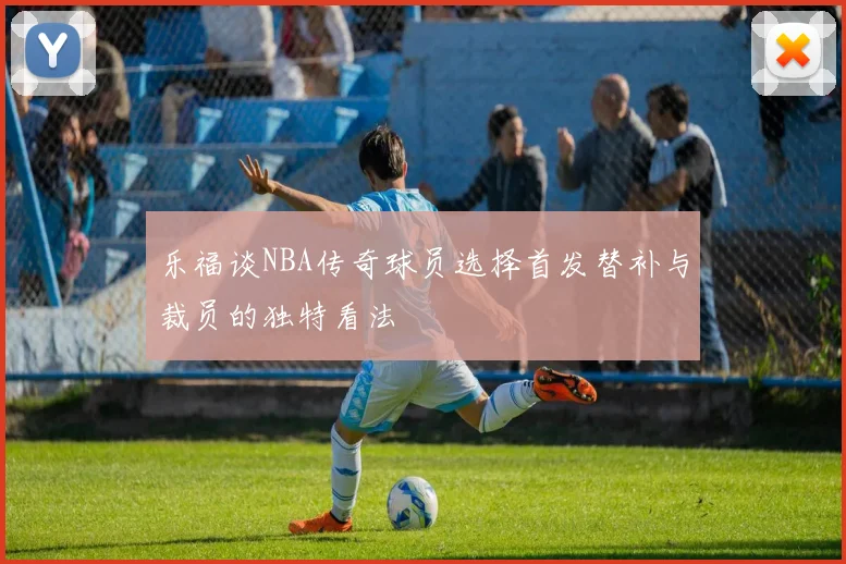 乐福谈NBA传奇球员选择首发替补与裁员的独特看法
