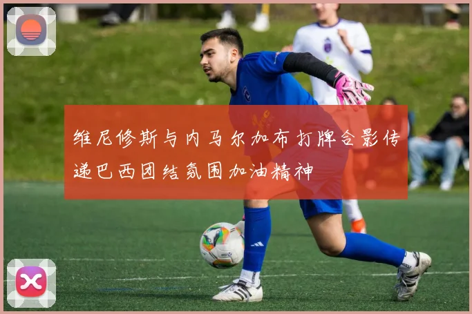 维尼修斯与内马尔加布打牌合影传递巴西团结氛围加油精神