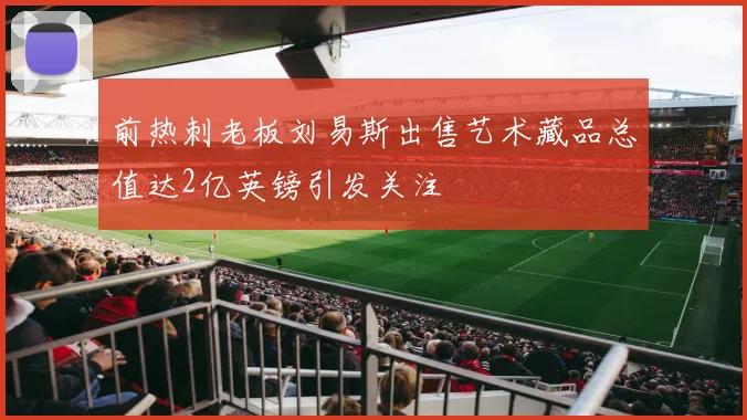前热刺老板刘易斯出售艺术藏品总值达2亿英镑引发关注
