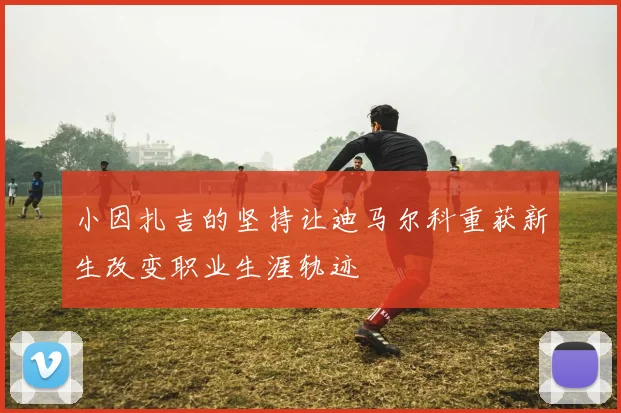 小因扎吉的坚持让迪马尔科重获新生改变职业生涯轨迹