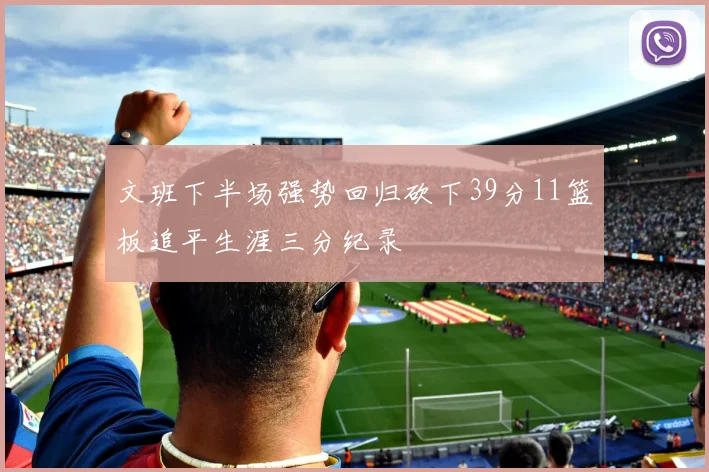 文班下半场强势回归砍下39分11篮板追平生涯三分纪录