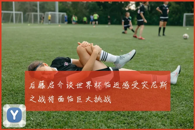 后藤启介谈世界杯临近感受突尼斯之战将面临巨大挑战
