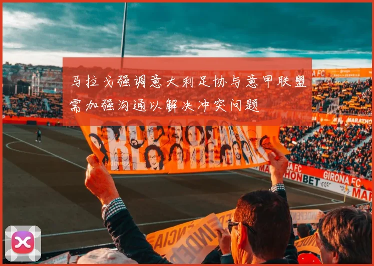 马拉戈强调意大利足协与意甲联盟需加强沟通以解决冲突问题