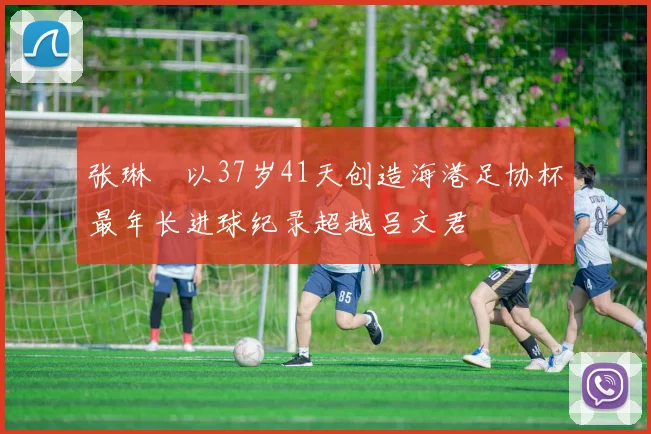张琳芃以37岁41天创造海港足协杯最年长进球纪录超越吕文君