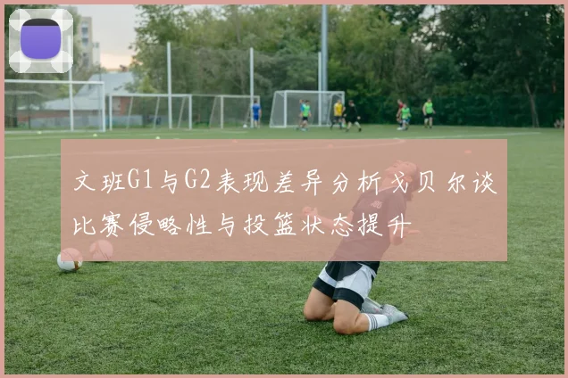 文班G1与G2表现差异分析戈贝尔谈比赛侵略性与投篮状态提升