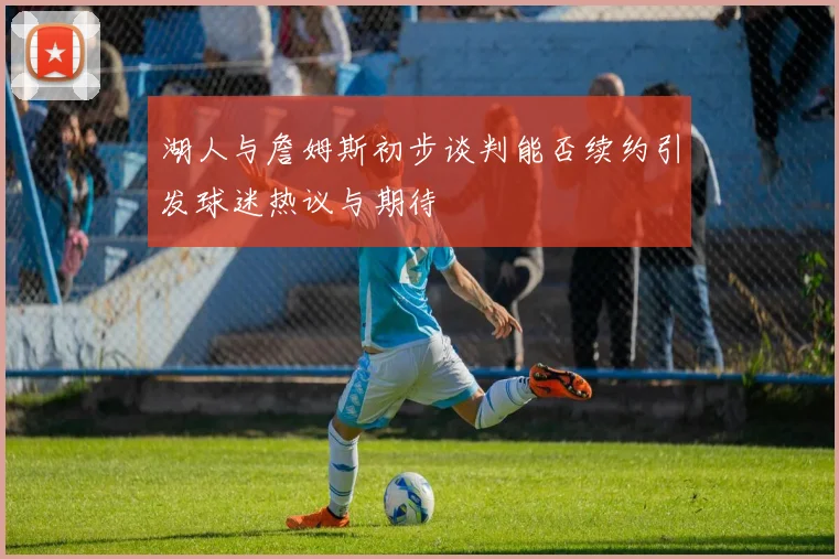 湖人与詹姆斯初步谈判能否续约引发球迷热议与期待