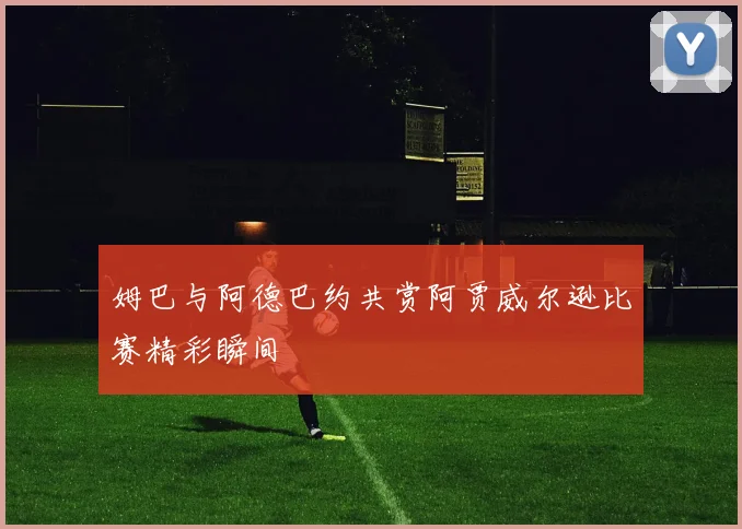 姆巴与阿德巴约共赏阿贾威尔逊比赛精彩瞬间