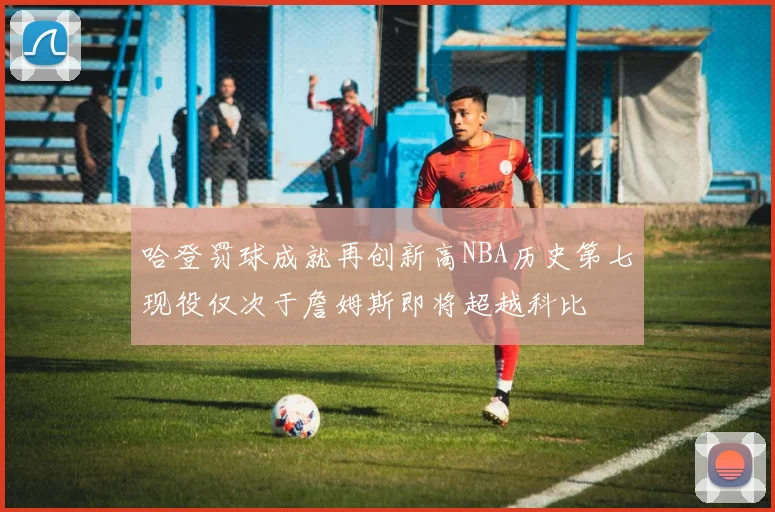 哈登罚球成就再创新高NBA历史第七现役仅次于詹姆斯即将超越科比