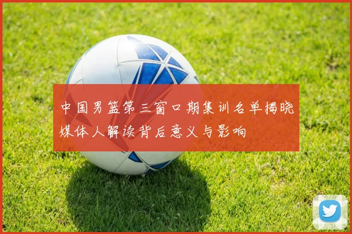中国男篮第三窗口期集训名单揭晓媒体人解读背后意义与影响