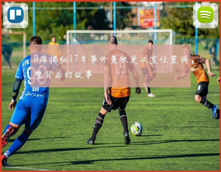 B席揭秘17年事件曼联更衣室位置调整背后的故事